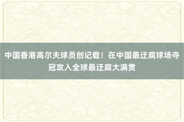 中国香港高尔夫球员创记载！在中国最迂腐球场夺冠攻入全球最迂腐大满贯