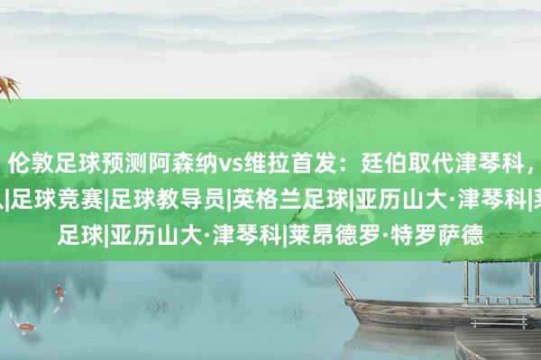 伦敦足球预测阿森纳vs维拉首发：廷伯取代津琴科，特罗萨德出战|狼队|足球竞赛|足球教导员|英格兰足球|亚历山大·津琴科|莱昂德罗·特罗萨德