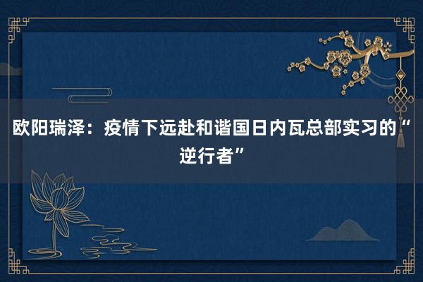 欧阳瑞泽：疫情下远赴和谐国日内瓦总部实习的“逆行者”